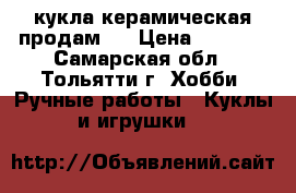 кукла керамическая продам . › Цена ­ 2 800 - Самарская обл., Тольятти г. Хобби. Ручные работы » Куклы и игрушки   